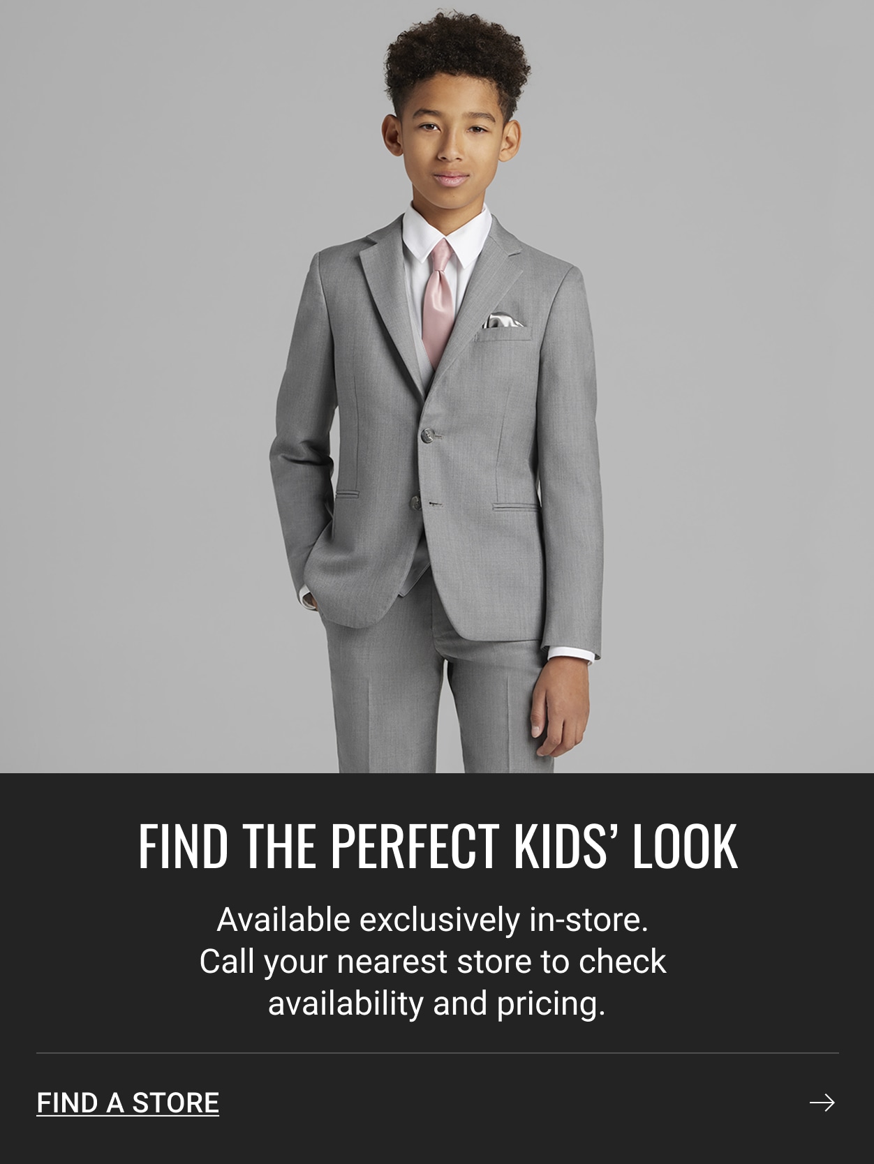 FIND THE PERFECT KIDS' LOOK. Available exclusively in-store. Call your nearest store to check availability and pricing. FIND A STORE