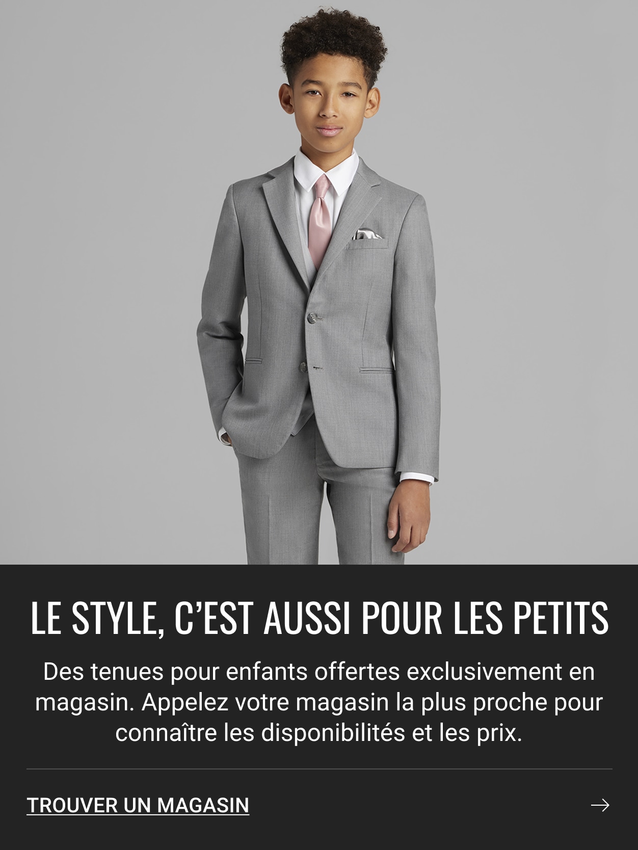 LE STYLE, C'EST AUSSI POUR LES PETITS. Des tenues pour enfants offertes exclusivement en magasin. Appelez votre magasin la plus proche pour connaître les disponibilités et les prix. TROUVER UN MAGASIN